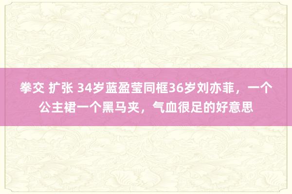 拳交 扩张 34岁蓝盈莹同框36岁刘亦菲，一个公主裙一个黑马夹，气血很足的好意思