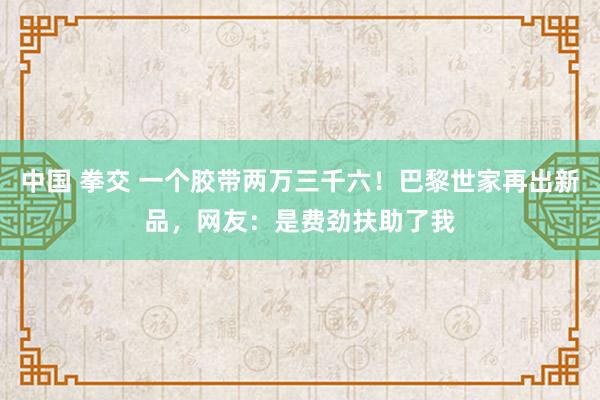 中国 拳交 一个胶带两万三千六！巴黎世家再出新品，网友：是费劲扶助了我