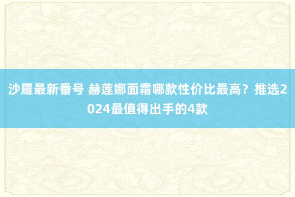 沙羅最新番号 赫莲娜面霜哪款性价比最高？推选2024最值得出手的4款