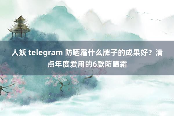 人妖 telegram 防晒霜什么牌子的成果好？清点年度爱用的6款防晒霜