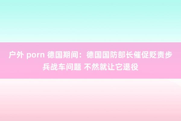 户外 porn 德国期间：德国国防部长催促贬责步兵战车问题 不然就让它退役