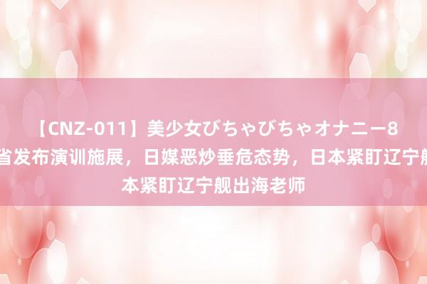 【CNZ-011】美少女びちゃびちゃオナニー8時間 防备省发布演训施展，日媒恶炒垂危态势，日本紧盯辽宁舰出海老师