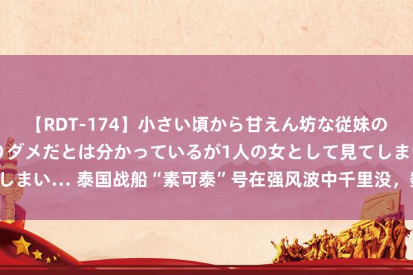 【RDT-174】小さい頃から甘えん坊な従妹の発育途中の躰が気になりダメだとは分かっているが1人の女として見てしまい… 泰国战船“素可泰”号在强风波中千里没，数十船员仍不知所终