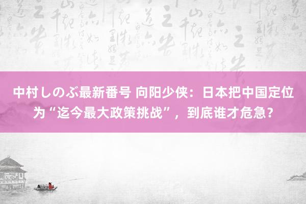 中村しのぶ最新番号 向阳少侠：日本把中国定位为“迄今最大政策挑战”，到底谁才危急？