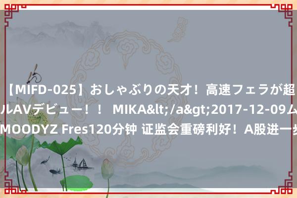 【MIFD-025】おしゃぶりの天才！高速フェラが超ヤバイ即尺黒ギャルAVデビュー！！ MIKA</a>2017-12-09ムーディーズ&$MOODYZ Fres120分钟 证监会重磅利好！A股进一步拉升，全市集上升个股超3000只，东说念主民币大涨，北上资金净买入A股超110亿