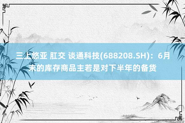 三上悠亚 肛交 谈通科技(688208.SH)：6月末的库存商品主若是对下半年的备货