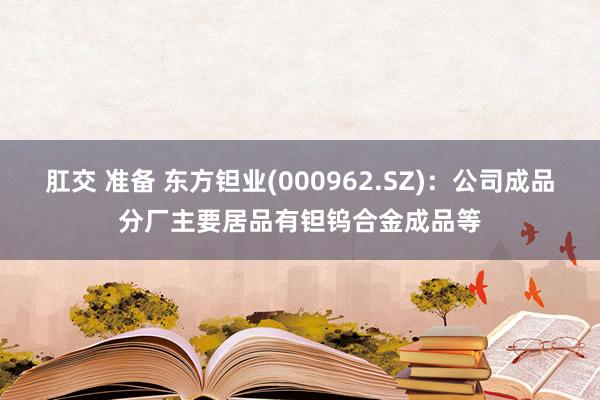 肛交 准备 东方钽业(000962.SZ)：公司成品分厂主要居品有钽钨合金成品等