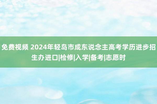 免费视频 2024年轻岛市成东说念主高考学历进步招生办进口|检修|入学|备考|志愿时