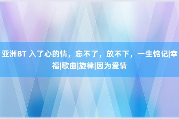 亚洲BT 入了心的情，忘不了，放不下，一生惦记|幸福|歌曲|旋律|因为爱情