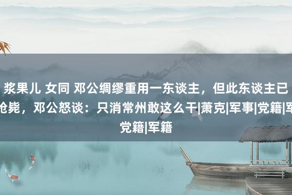 浆果儿 女同 邓公绸缪重用一东谈主，但此东谈主已被枪毙，邓公怒谈：只消常州敢这么干|萧克|军事|党籍|军籍