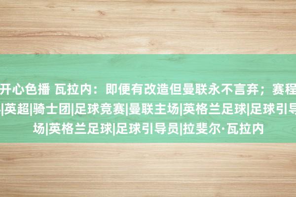 开心色播 瓦拉内：即便有改造但曼联永不言弃；赛程密集毁伤球员身心|英超|骑士团|足球竞赛|曼联主场|英格兰足球|足球引导员|拉斐尔·瓦拉内