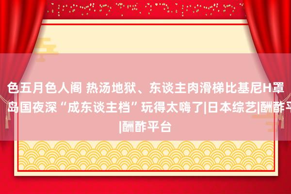 色五月色人阁 热汤地狱、东谈主肉滑梯比基尼H罩杯，岛国夜深“成东谈主档”玩得太嗨了|日本综艺|酬酢平台