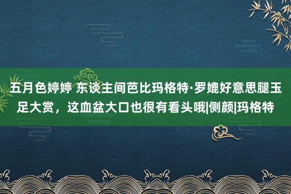 五月色婷婷 东谈主间芭比玛格特·罗媲好意思腿玉足大赏，这血盆大口也很有看头哦|侧颜|玛格特