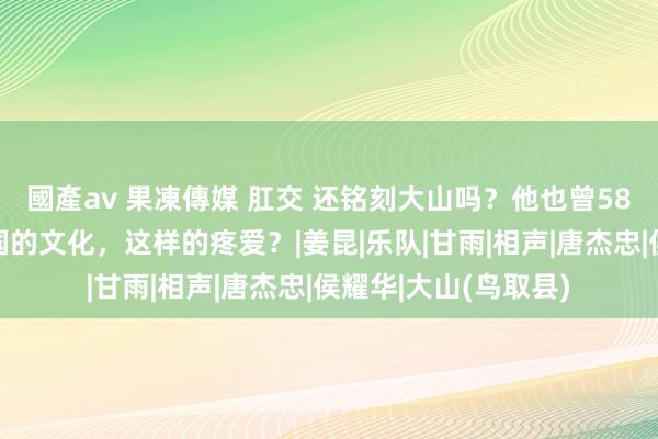 國產av 果凍傳媒 肛交 还铭刻大山吗？他也曾58岁了，他为何对中国的文化，这样的疼爱？|姜昆|乐队|甘雨|相声|唐杰忠|侯耀华|大山(鸟取县)