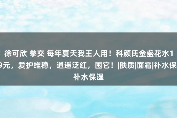 徐可欣 拳交 每年夏天我王人用！科颜氏金盏花水139元，爱护维稳，逍遥泛红，囤它！|肤质|面霜|补水保湿