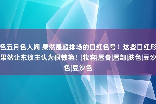 色五月色人阁 果然是超排场的口红色号！这些口红形态果然让东谈主认为很惊艳！|妆容|唇膏|唇部|肤色|豆沙色