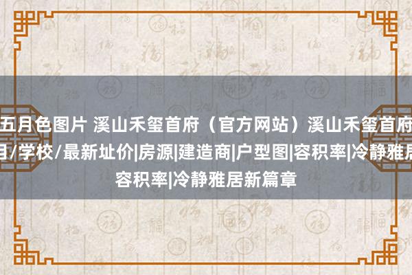 五月色图片 溪山禾玺首府（官方网站）溪山禾玺首府楼盘细目/学校/最新址价|房源|建造商|户型图|容积率|冷静雅居新篇章