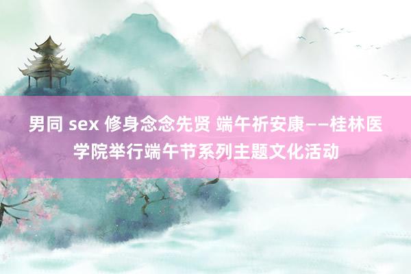 男同 sex 修身念念先贤 端午祈安康——桂林医学院举行端午节系列主题文化活动