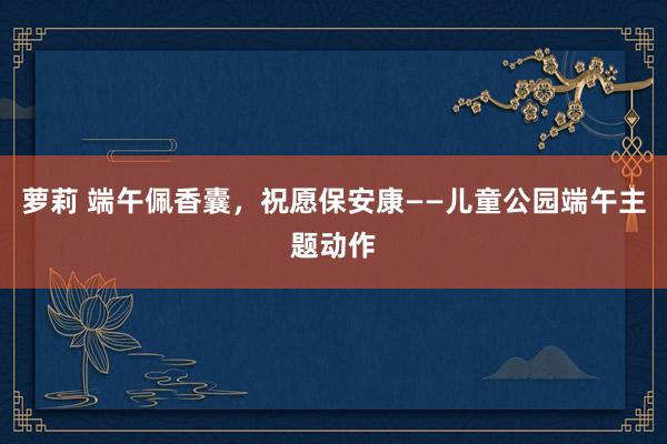 萝莉 端午佩香囊，祝愿保安康——儿童公园端午主题动作