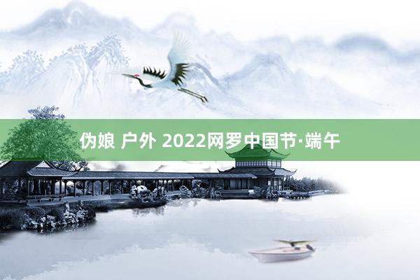 伪娘 户外 2022网罗中国节·端午