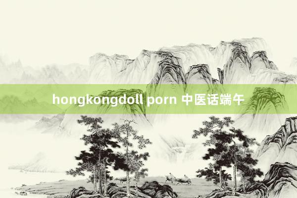 hongkongdoll porn 中医话端午