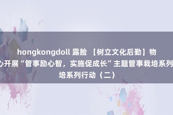 hongkongdoll 露脸 【树立文化后勤】物业责罚中心开展“管事励心智，实施促成长”主题管事栽培系列行动（二）