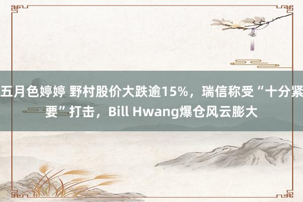 五月色婷婷 野村股价大跌逾15%，瑞信称受“十分紧要”打击，Bill Hwang爆仓风云膨大