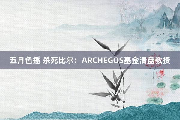 五月色播 杀死比尔：ARCHEGOS基金清盘教授