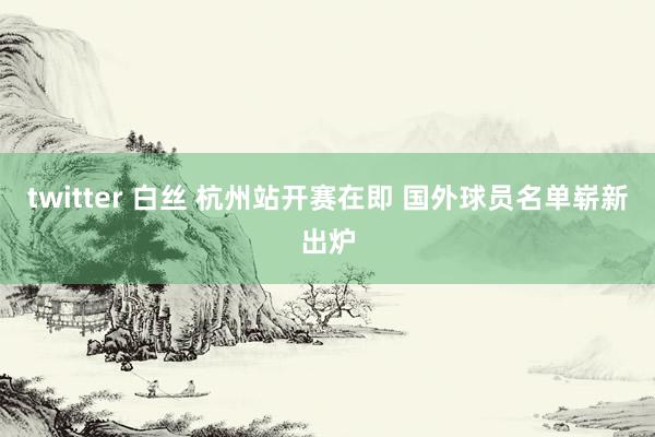 twitter 白丝 杭州站开赛在即 国外球员名单崭新出炉