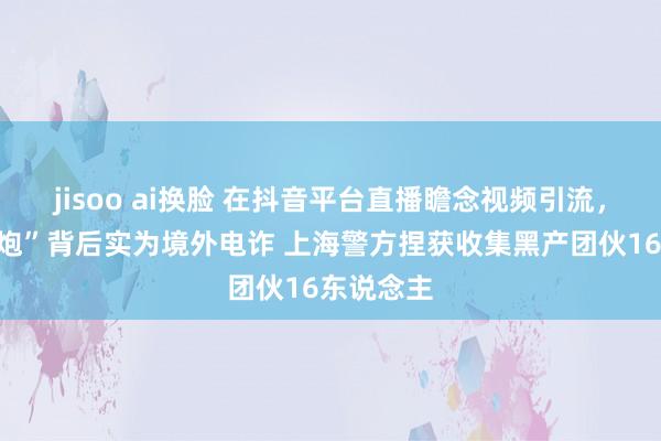 jisoo ai换脸 在抖音平台直播瞻念视频引流，“同城约炮”背后实为境外电诈 上海警方捏获收集黑产团伙16东说念主