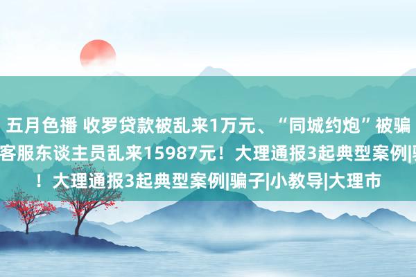 五月色播 收罗贷款被乱来1万元、“同城约炮”被骗20096元、被冒充客服东谈主员乱来15987元！大理通报3起典型案例|骗子|小教导|大理市