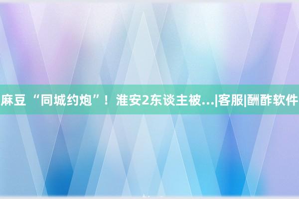 麻豆 “同城约炮”！淮安2东谈主被...|客服|酬酢软件