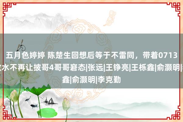 五月色婷婷 陈楚生回想后等于不雷同，带着0713兄弟放水不再让披哥4哥哥窘态|张远|王铮亮|王栎鑫|俞灏明|李克勤