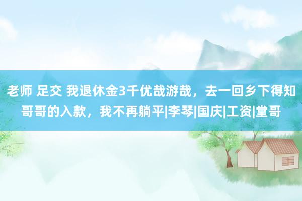 老师 足交 我退休金3千优哉游哉，去一回乡下得知哥哥的入款，我不再躺平|李琴|国庆|工资|堂哥