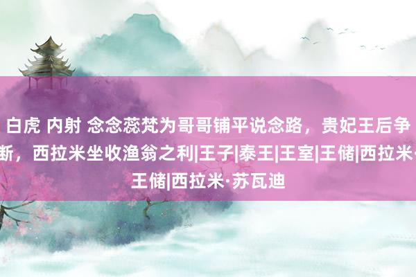 白虎 内射 念念蕊梵为哥哥铺平说念路，贵妃王后争宠忙不断，西拉米坐收渔翁之利|王子|泰王|王室|王储|西拉米·苏瓦迪