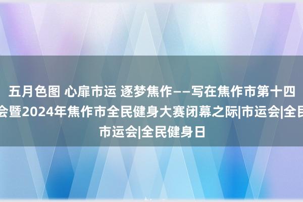 五月色图 心扉市运 逐梦焦作——写在焦作市第十四届指点会暨2024年焦作市全民健身大赛闭幕之际|市运会|全民健身日