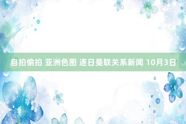 自拍偷拍 亚洲色图 逐日曼联关系新闻 10月3日