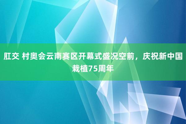 肛交 村奥会云南赛区开幕式盛况空前，庆祝新中国栽植75周年