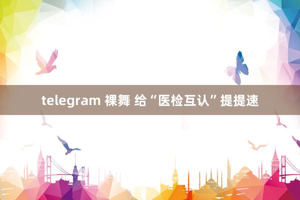 telegram 裸舞 给“医检互认”提提速