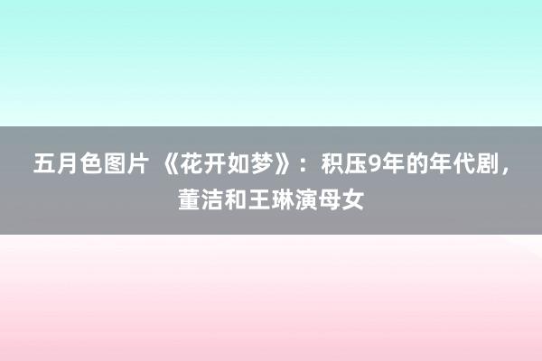 五月色图片 《花开如梦》：积压9年的年代剧，董洁和王琳演母女