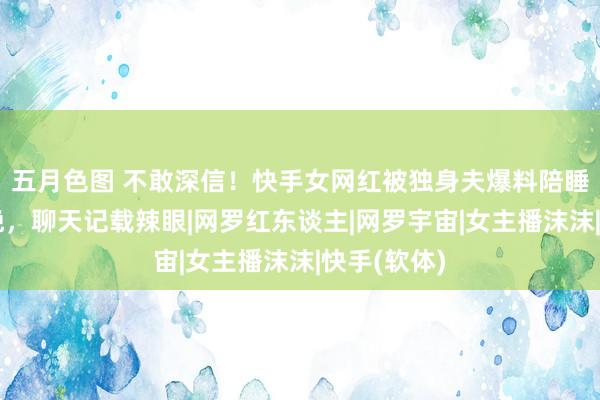 五月色图 不敢深信！快手女网红被独身夫爆料陪睡，六万一晚，聊天记载辣眼|网罗红东谈主|网罗宇宙|女主播沫沫|快手(软体)