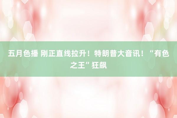 五月色播 刚正直线拉升！特朗普大音讯！“有色之王”狂飙